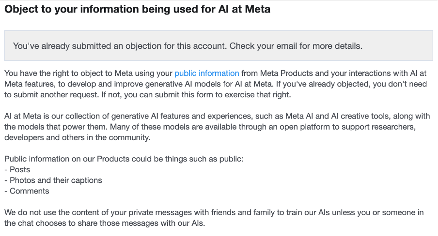 Screenshot of Meta's info on the right to object. AI transcription: Object to your information being used for AI at Meta You've already submitted an objection for this account. Check your email for more details. You have the right to object to Meta using your public information from Meta Products and your interactions with AI at Meta features, to develop and improve generative AI models for AI at Meta. If you've already objected, you don't need to submit another request. If not, you can submit this form to exercise that right. AI at Meta is our collection of generative AI features and experiences, such as Meta AI and AI creative tools, along with the models that power them. Many of these models are available through an open platform to support researchers, developers and others in the community. Public information on our Products could be things such as public: - Posts - Photos and their captions - Comments We do not use the content of your private messages with friends and family to train our AIs unless you or someone in the chat chooses to share those messages with our AIs.